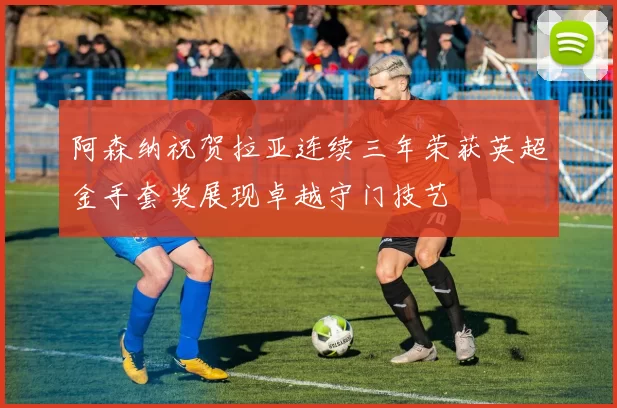 阿森纳祝贺拉亚连续三年荣获英超金手套奖展现卓越守门技艺