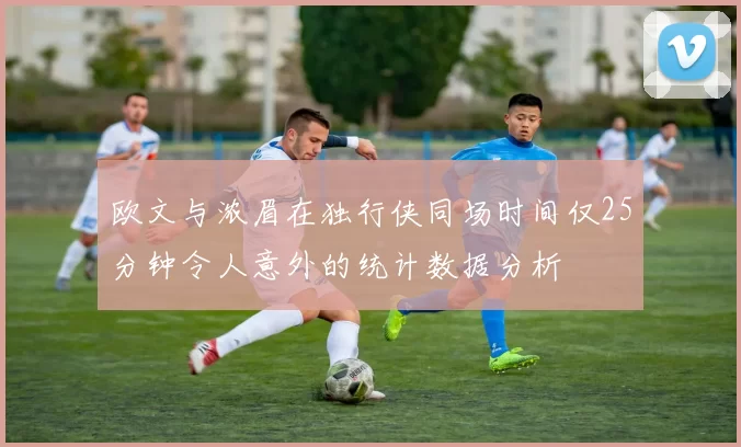 欧文与浓眉在独行侠同场时间仅25分钟令人意外的统计数据分析