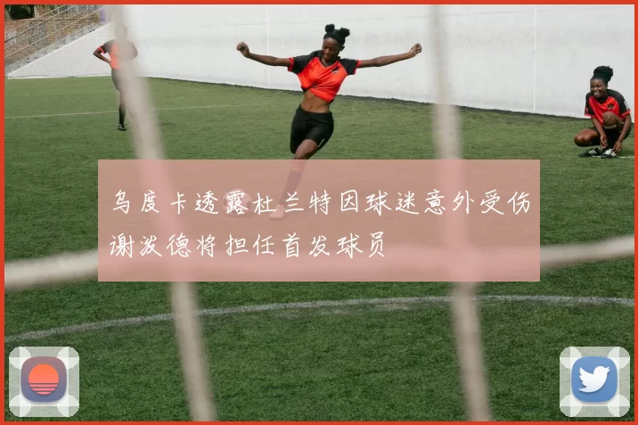 乌度卡透露杜兰特因球迷意外受伤谢泼德将担任首发球员