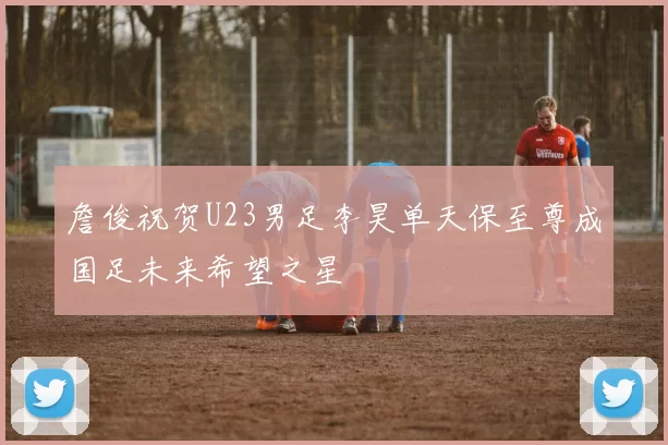 詹俊祝贺U23男足李昊单天保至尊成国足未来希望之星