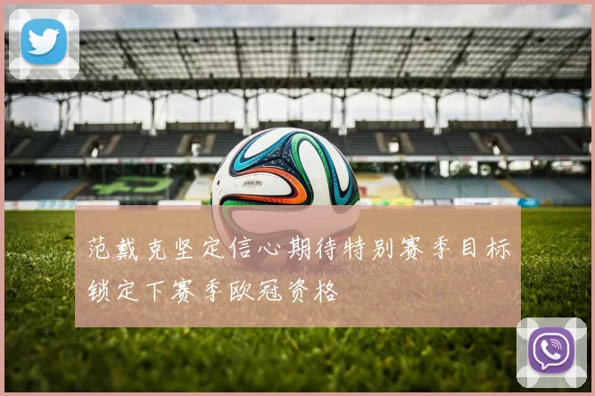 范戴克坚定信心期待特别赛季目标锁定下赛季欧冠资格