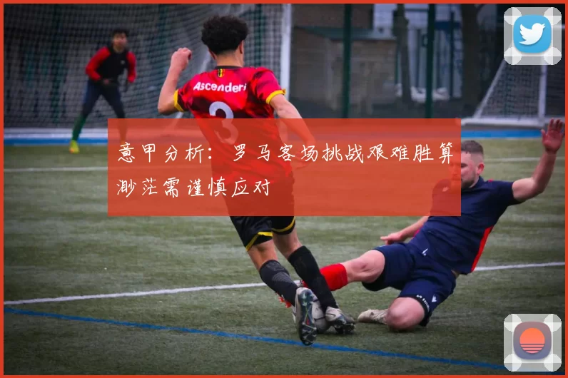 意甲分析：罗马客场挑战艰难胜算渺茫需谨慎应对