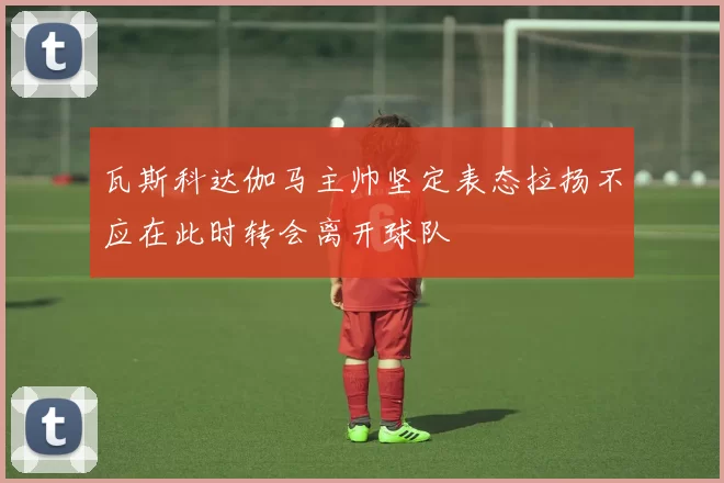 瓦斯科达伽马主帅坚定表态拉扬不应在此时转会离开球队