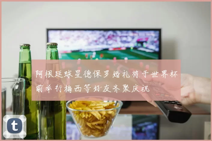 阿根廷球星德保罗婚礼将于世界杯前举行梅西等好友齐聚庆祝
