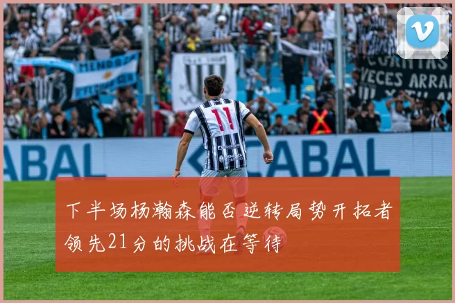 下半场杨瀚森能否逆转局势开拓者领先21分的挑战在等待