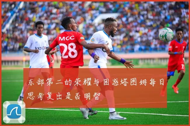 东部第二的荣耀与困惑塔图姆每日思考复出是否明智